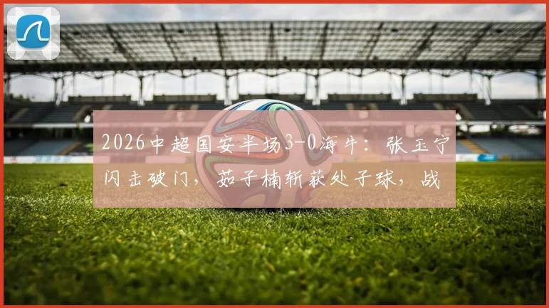 2026中超国安半场3-0海牛：张玉宁闪击破门，茹子楠斩获处子球，战术解析与球员表现回顾