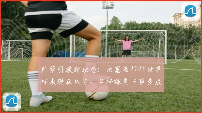 巴萨引援新动态：坎塞洛2026世界杯表现获认可，年轻球员卡萨多成潜在交易筹码
