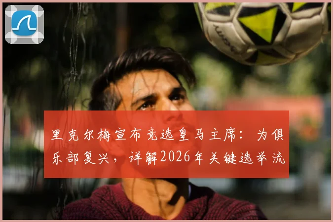 里克尔梅宣布竞选皇马主席：为俱乐部复兴，详解2026年关键选举流程与竞选主张