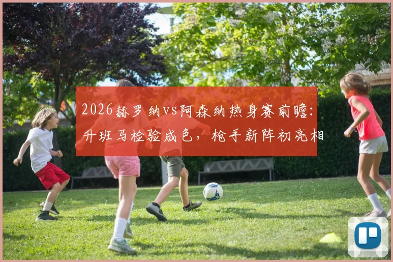 2026赫罗纳vs阿森纳热身赛前瞻:升班马检验成色,枪手新阵初亮相,附历史交锋与战术看点