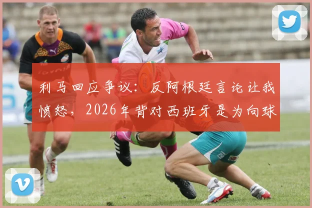 利马回应争议：反阿根廷言论让我愤怒，2026年背对西班牙是为向球迷致敬
