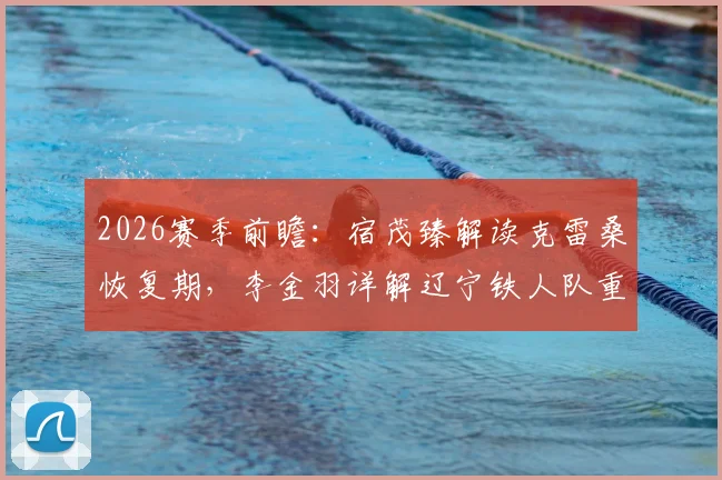 2026赛季前瞻：宿茂臻解读克雷桑恢复期，李金羽详解辽宁铁人队重建基础