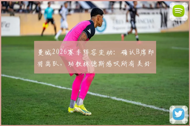 曼城2026赛季阵容变动：确认B席即将离队，助教林德斯感叹所有美好故事终有结局