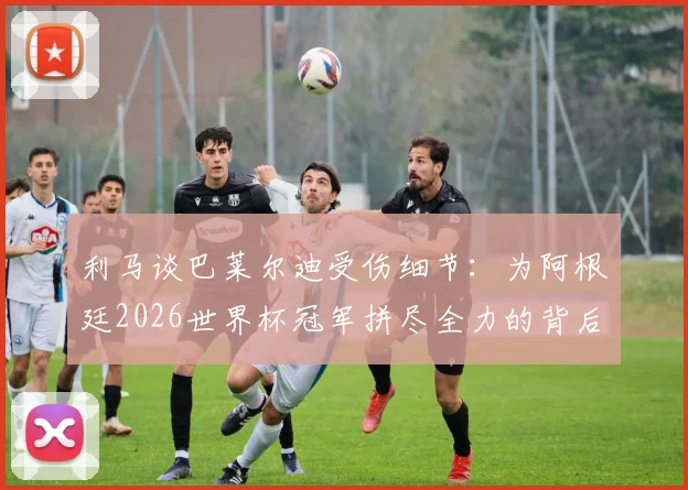 利马谈巴莱尔迪受伤细节：为阿根廷2026世界杯冠军拼尽全力的背后