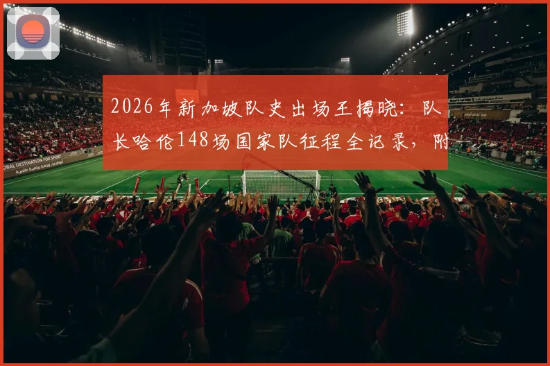 2026年新加坡队史出场王揭晓:队长哈伦148场国家队征程全记录,附新加坡足球出场排行榜