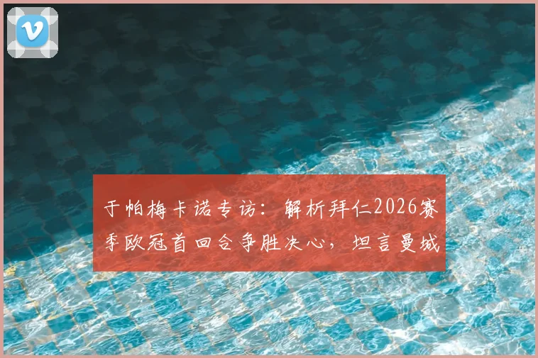 于帕梅卡诺专访：解析拜仁2026赛季欧冠首回合争胜决心，坦言曼城传奇孔帕尼是职业榜样
