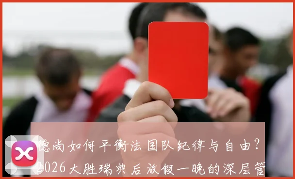 德尚如何平衡法国队纪律与自由？2026大胜瑞典后放假一晚的深层管理逻辑