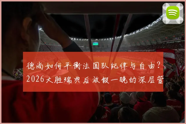 德尚如何平衡法国队纪律与自由？2026大胜瑞典后放假一晚的深层管理逻辑