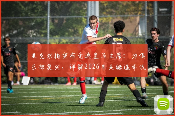 里克尔梅宣布竞选皇马主席：为俱乐部复兴，详解2026年关键选举流程与竞选主张