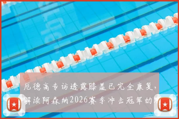 厄德高专访透露膝盖已完全康复，解读阿森纳2026赛季冲击冠军的有利形势