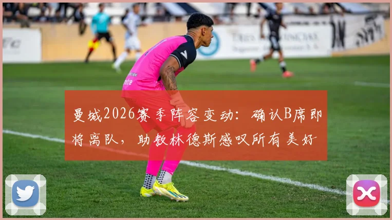 曼城2026赛季阵容变动:确认B席即将离队,助教林德斯感叹所有美好故事终有结局