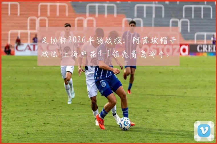 足协杯2026半场战报：阿苏埃帽子戏法 上海申花4-1领先青岛海牛，拉唐锦上添花