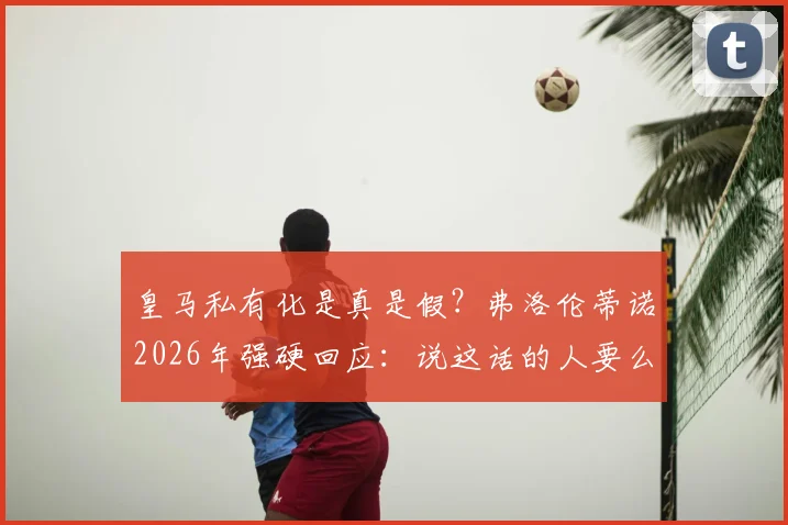 皇马私有化是真是假？弗洛伦蒂诺2026年强硬回应：说这话的人要么无知要么是骗子，详解皇马会员制优势
