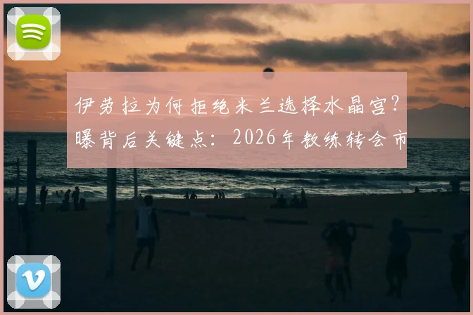 伊劳拉为何拒绝米兰选择水晶宫？曝背后关键点：2026年教练转会市场预算成核心