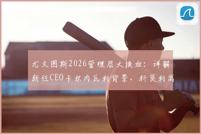 尤文图斯2026管理层大换血：详解新任CEO卡尔内瓦利背景、科莫利离任原因及俱乐部未来战略走向
