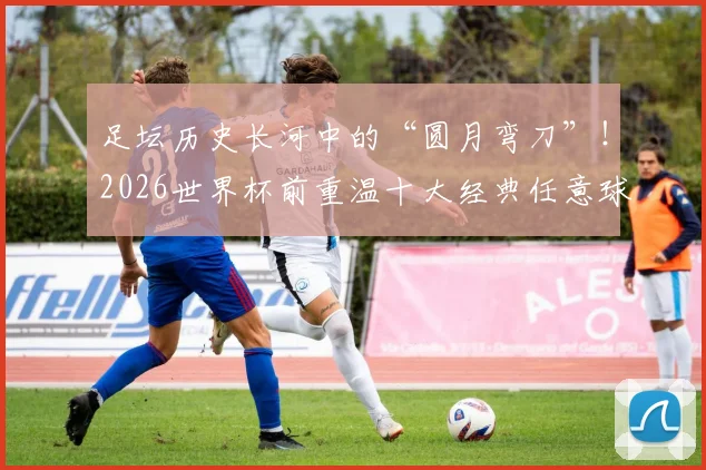 足坛历史长河中的“圆月弯刀”！2026世界杯前重温十大经典任意球破门，哪一个瞬间让你瞬间起立
