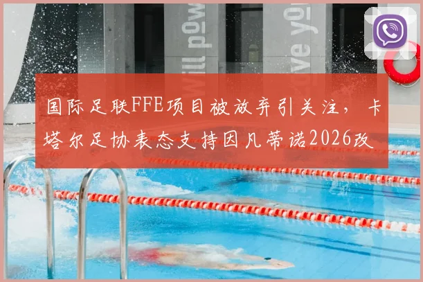 国际足联FFE项目被放弃引关注，卡塔尔足协表态支持因凡蒂诺2026改革计划