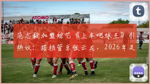 范志毅加盟综艺《上车吧球王》引热议：搭档管乐张云龙，2026年足球真人秀前瞻与看点