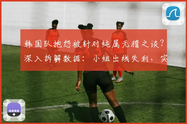 韩国队抱怨被针对纯属无稽之谈?深入拆解数据:小组出线失利,实力才是根本原因