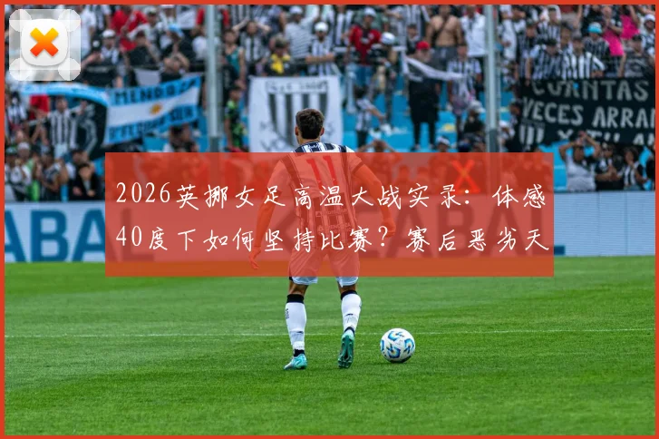 2026英挪女足高温大战实录：体感40度下如何坚持比赛？赛后恶劣天气应对指南