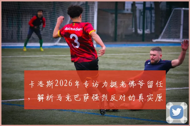 卡洛斯2026年专访力挺老佛爷留任，解析马竞巴萨强烈反对的真实原因与西甲格局变数