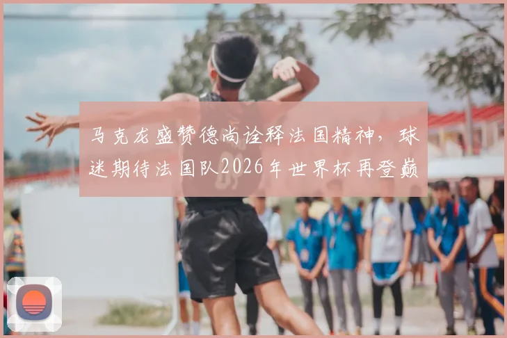 马克龙盛赞德尚诠释法国精神,球迷期待法国队2026年世界杯再登巅峰之路