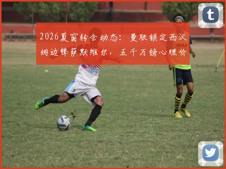 2026夏窗转会动态：曼联锁定西汉姆边锋萨默维尔，五千万镑心理价位成交易关键，技术特点深度解析