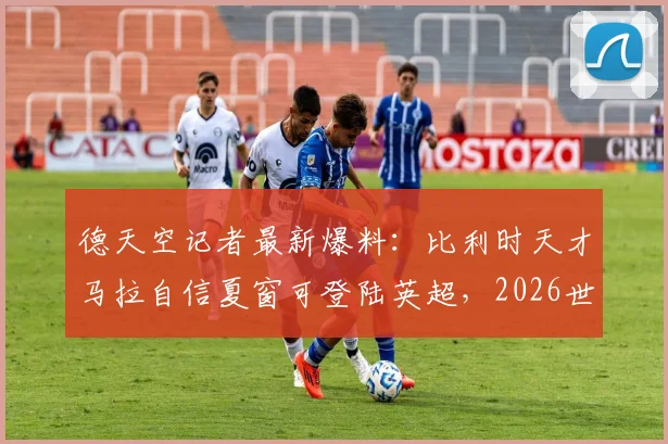 德天空记者最新爆料：比利时天才马拉自信夏窗可登陆英超，2026世界杯前专注国家队征程