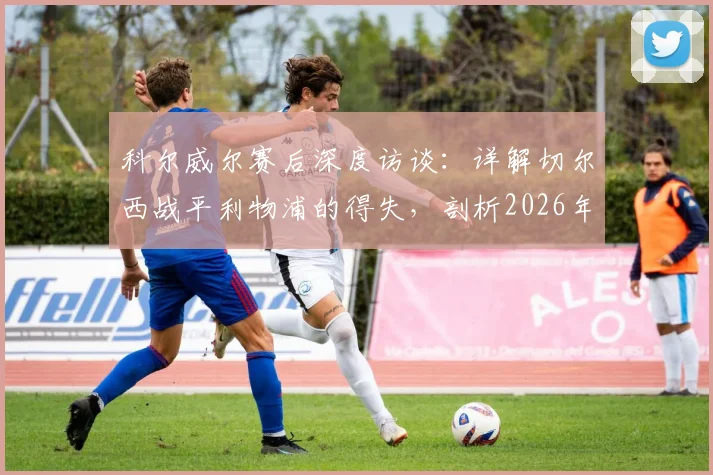科尔威尔赛后深度访谈：详解切尔西战平利物浦的得失，剖析2026年温布利再战曼城的信心基石