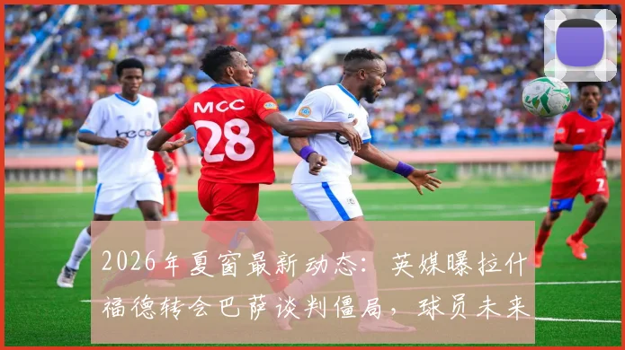 2026年夏窗最新动态：英媒曝拉什福德转会巴萨谈判僵局，球员未来在曼联成疑