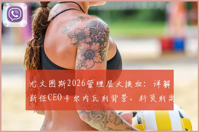 尤文图斯2026管理层大换血：详解新任CEO卡尔内瓦利背景、科莫利离任原因及俱乐部未来战略走向