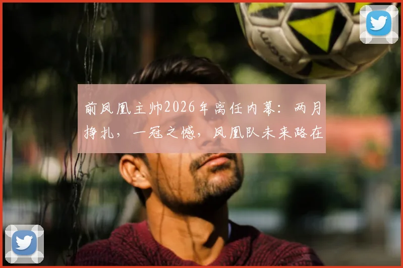 前凤凰主帅2026年离任内幕：两月挣扎，一冠之憾，凤凰队未来路在何方？