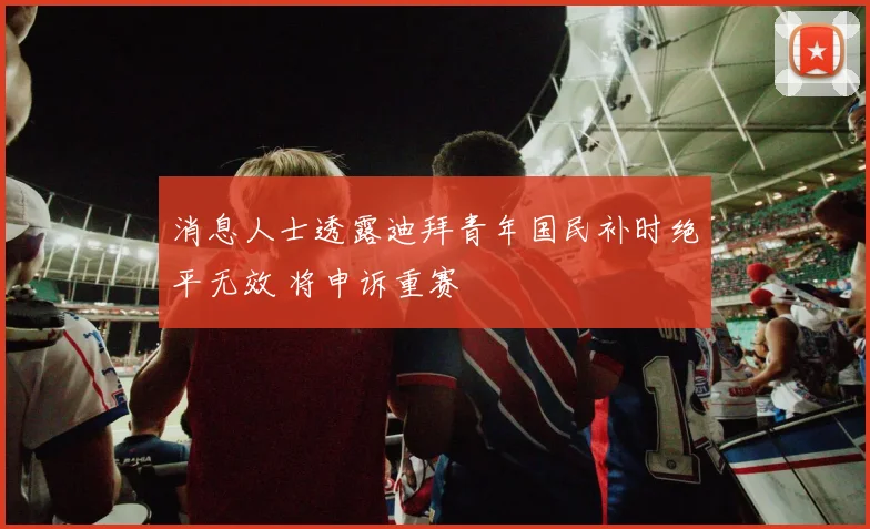 消息人士透露迪拜青年国民补时绝平无效 将申诉重赛