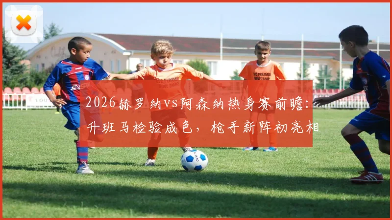 2026赫罗纳vs阿森纳热身赛前瞻：升班马检验成色，枪手新阵初亮相，附历史交锋与战术看点