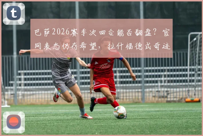 巴萨2026赛季次回合能否翻盘?官网表态仍存希望,拉什福德式奇迹或是关键