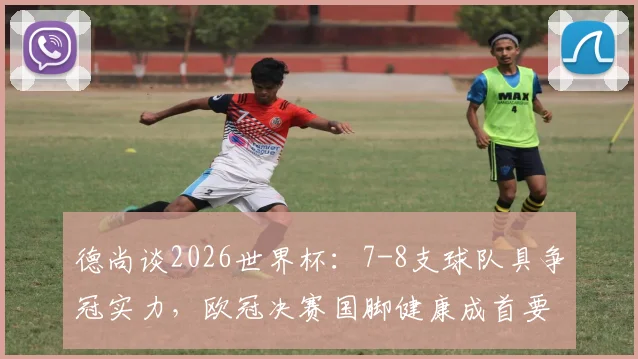 德尚谈2026世界杯：7-8支球队具争冠实力，欧冠决赛国脚健康成首要关切