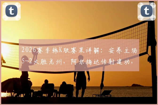 2026赛季韩K联赛果详解：安养主场5-2大胜光州，阿尔梅达传射建功，文敏瑞独中两元仍徒劳