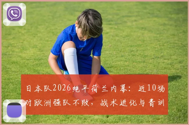 日本队2026绝平荷兰内幕：近10场对欧洲强队不败，战术进化与青训体系深度解析