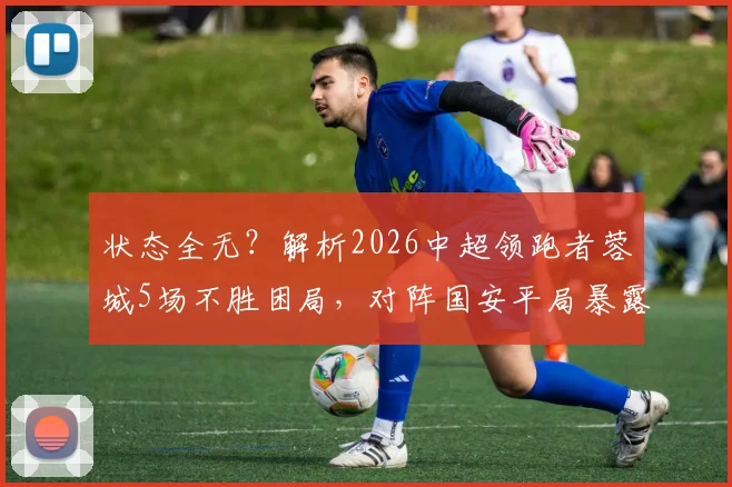 状态全无？解析2026中超领跑者蓉城5场不胜困局，对阵国安平局暴露哪些战术短板