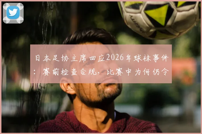 日本足协主席回应2026年球袜事件：赛前检查合规，比赛中为何仍令中村敬斗更换？