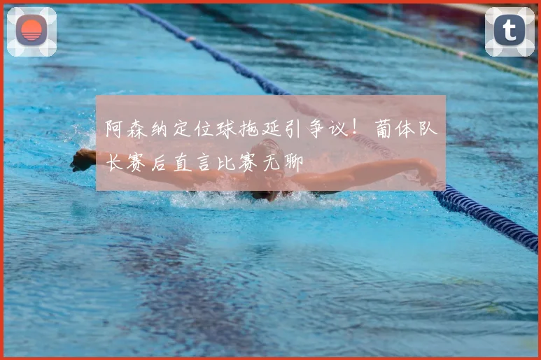阿森纳定位球拖延引争议！葡体队长赛后直言比赛无聊