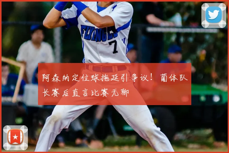 阿森纳定位球拖延引争议！葡体队长赛后直言比赛无聊