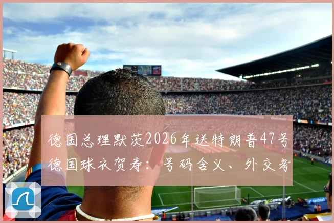 德国总理默茨2026年送特朗普47号德国球衣贺寿：号码含义、外交考量与球迷热议全解析