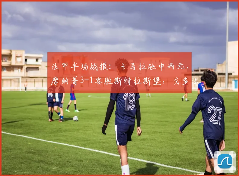 法甲半场战报：卡马拉独中两元，摩纳哥3-1客胜斯特拉斯堡，戈多法蒂破门助球队客场告捷