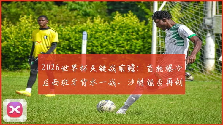 2026世界杯关键战前瞻：首轮爆冷后西班牙背水一战，沙特能否再创奇迹抢分？全解析备战策略与胜负手