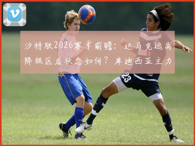 沙特联2026赛季前瞻：达马克逃离降级区后状态如何？库迪西亚主力中卫停赛影响全解析