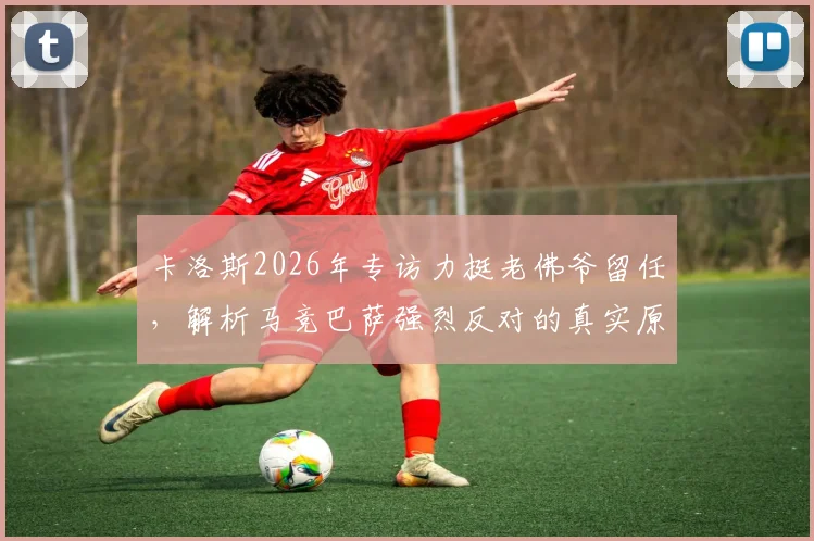卡洛斯2026年专访力挺老佛爷留任，解析马竞巴萨强烈反对的真实原因与西甲格局变数