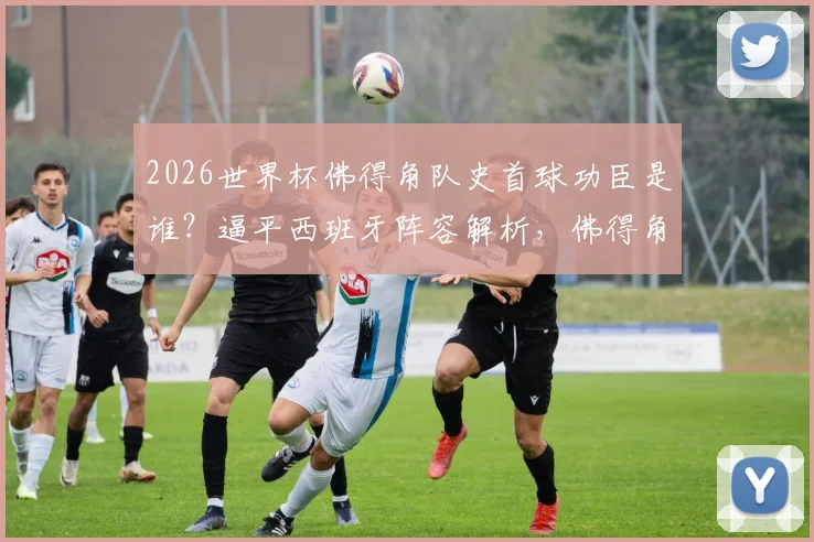 2026世界杯佛得角队史首球功臣是谁？逼平西班牙阵容解析，佛得角足球崛起之路全回顾