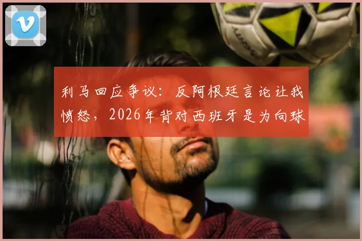 利马回应争议:反阿根廷言论让我愤怒,2026年背对西班牙是为向球迷致敬