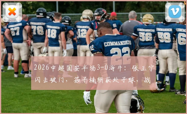2026中超国安半场3-0海牛:张玉宁闪击破门,茹子楠斩获处子球,战术解析与球员表现回顾